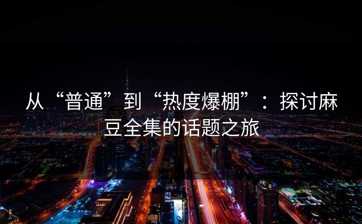 从“普通”到“热度爆棚”：探讨麻豆全集的话题之旅-第1张图片-p站短视频 - p站助手精选网