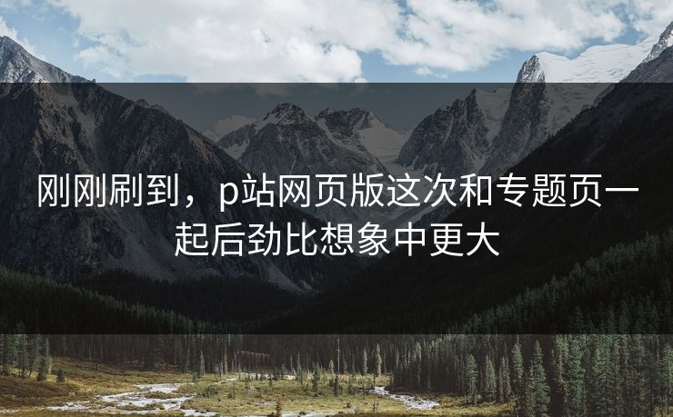 刚刚刷到，p站网页版这次和专题页一起后劲比想象中更大-第1张图片-p站短视频 - p站助手精选网