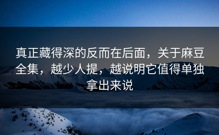 真正藏得深的反而在后面，关于麻豆全集，越少人提，越说明它值得单独拿出来说-第1张图片-p站短视频 - p站助手精选网