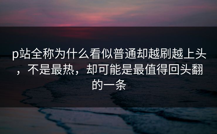 p站全称为什么看似普通却越刷越上头，不是最热，却可能是最值得回头翻的一条-第1张图片-p站短视频 - p站助手精选网
