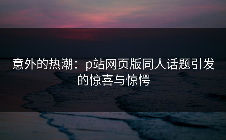 意外的热潮:p站网页版同人话题引发的惊喜与惊愕-第1张图片-p站短视频 - p站助手精选网 意外的热潮:p站网页版同人话题引发的惊喜与惊愕-第1张图片-p站短视频 - p站助手精选网