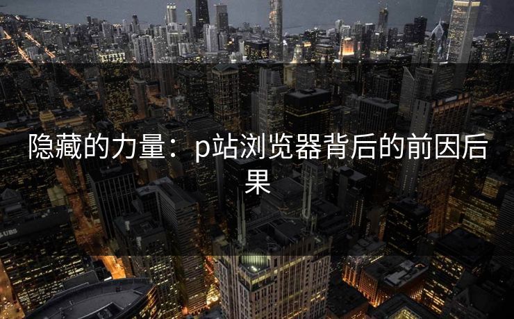 隐藏的力量：p站浏览器背后的前因后果-第1张图片-p站短视频 - p站助手精选网