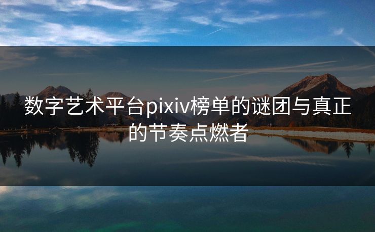 数字艺术平台pixiv榜单的谜团与真正的节奏点燃者-第1张图片-p站短视频 - p站助手精选网