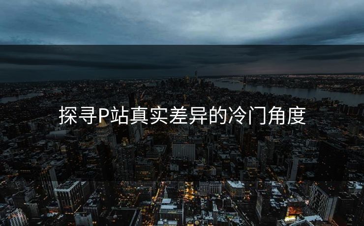 探寻P站真实差异的冷门角度-第1张图片-p站短视频 - p站助手精选网 探寻P站真实差异的冷门角度-第1张图片-p站短视频 - p站助手精选网