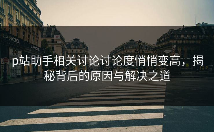 p站助手相关讨论讨论度悄悄变高，揭秘背后的原因与解决之道-第1张图片-p站短视频 - p站助手精选网