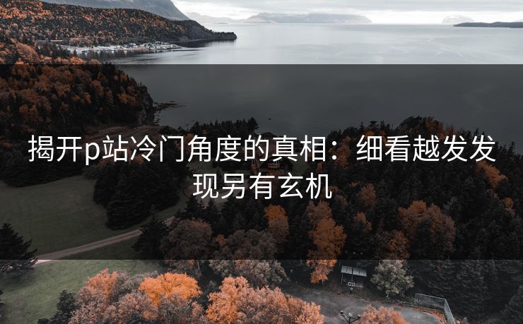 揭开p站冷门角度的真相:细看越发发现另有玄机-第1张图片-p站短视频 - p站助手精选网 揭开p站冷门角度的真相:细看越发发现另有玄机-第1张图片-p站短视频 - p站助手精选网