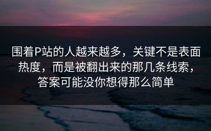 围着P站的人越来越多，关键不是表面热度，而是被翻出来的那几条线索，答案可能没你想得那么简单-第1张图片-p站短视频 - p站助手精选网