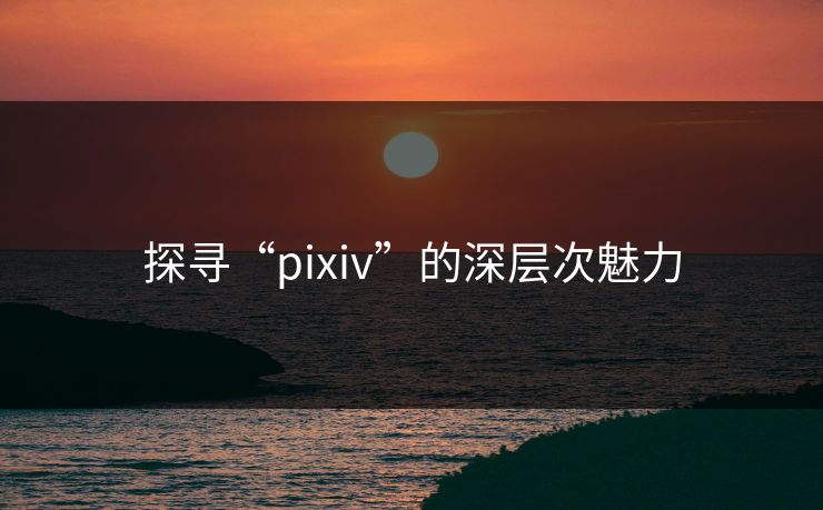 探寻“pixiv”的深层次魅力-第1张图片-p站短视频 - p站助手精选网