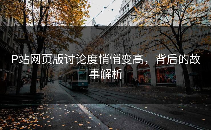 P站网页版讨论度悄悄变高，背后的故事解析-第1张图片-p站短视频 - p站助手精选网