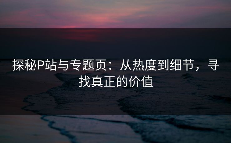 探秘P站与专题页：从热度到细节，寻找真正的价值-第1张图片-p站短视频 - p站助手精选网