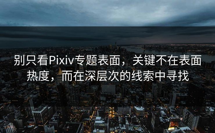 别只看Pixiv专题表面，关键不在表面热度，而在深层次的线索中寻找-第1张图片-p站短视频 - p站助手精选网