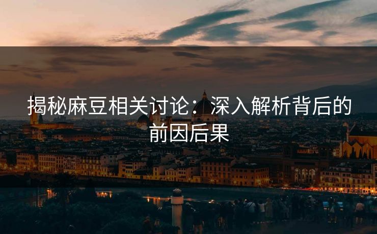 揭秘麻豆相关讨论：深入解析背后的前因后果-第1张图片-p站短视频 - p站助手精选网