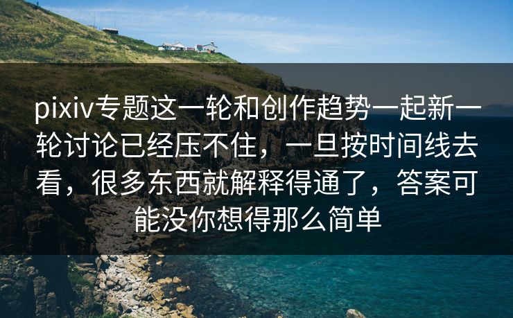pixiv专题这一轮和创作趋势一起新一轮讨论已经压不住，一旦按时间线去看，很多东西就解释得通了，答案可能没你想得那么简单-第1张图片-p站短视频 - p站助手精选网