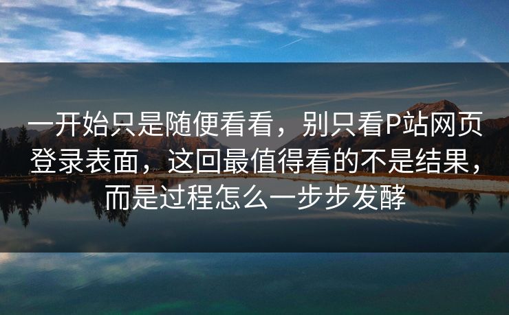 一开始只是随便看看，别只看P站网页登录表面，这回最值得看的不是结果，而是过程怎么一步步发酵-第1张图片-p站短视频 - p站助手精选网