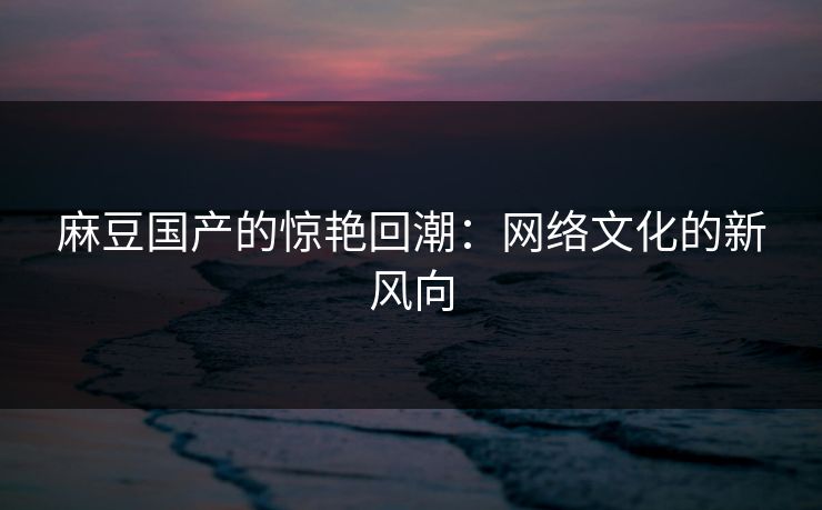麻豆国产的惊艳回潮：网络文化的新风向-第1张图片-p站短视频 - p站助手精选网