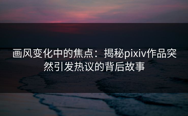 画风变化中的焦点：揭秘pixiv作品突然引发热议的背后故事-第1张图片-p站短视频 - p站助手精选网