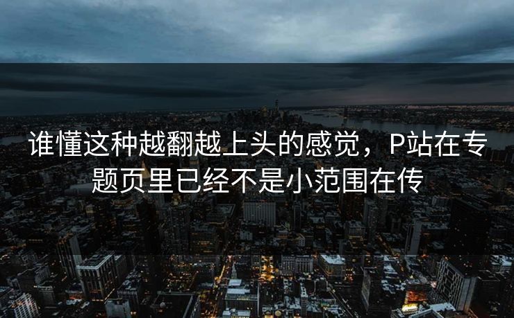 谁懂这种越翻越上头的感觉，P站在专题页里已经不是小范围在传-第1张图片-p站短视频 - p站助手精选网