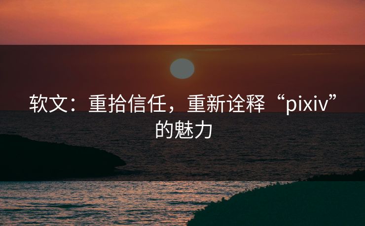 软文：重拾信任，重新诠释“pixiv”的魅力-第1张图片-p站短视频 - p站助手精选网