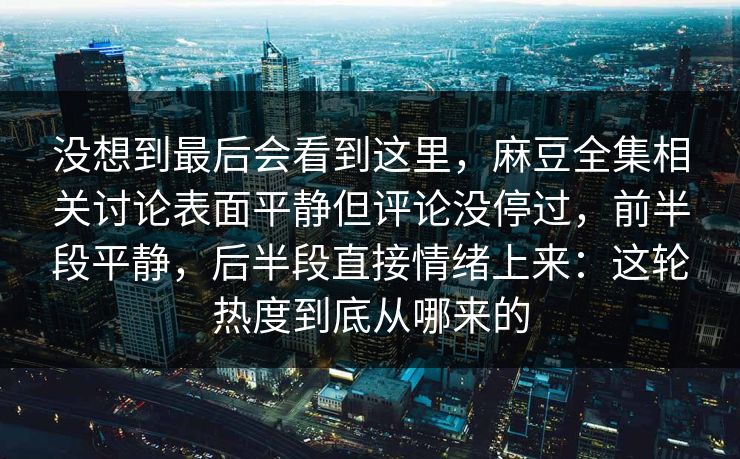 没想到最后会看到这里，麻豆全集相关讨论表面平静但评论没停过，前半段平静，后半段直接情绪上来：这轮热度到底从哪来的-第1张图片-p站短视频 - p站助手精选网