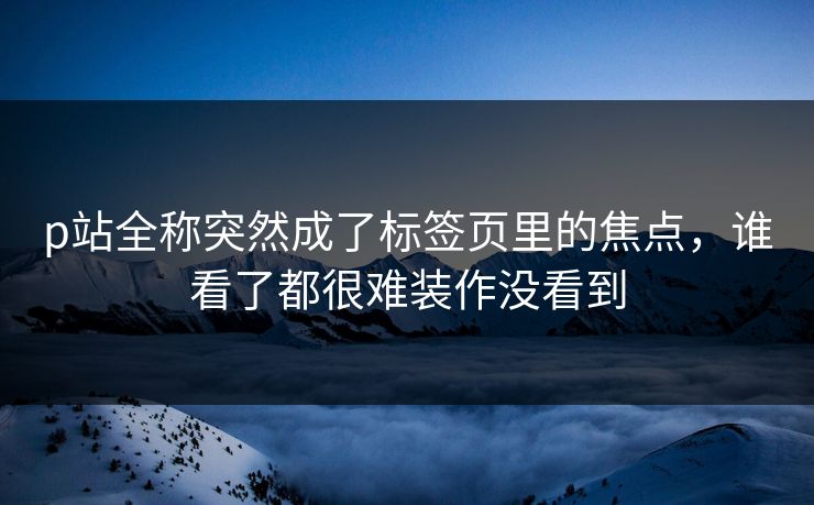 p站全称突然成了标签页里的焦点，谁看了都很难装作没看到-第1张图片-p站短视频 - p站助手精选网
