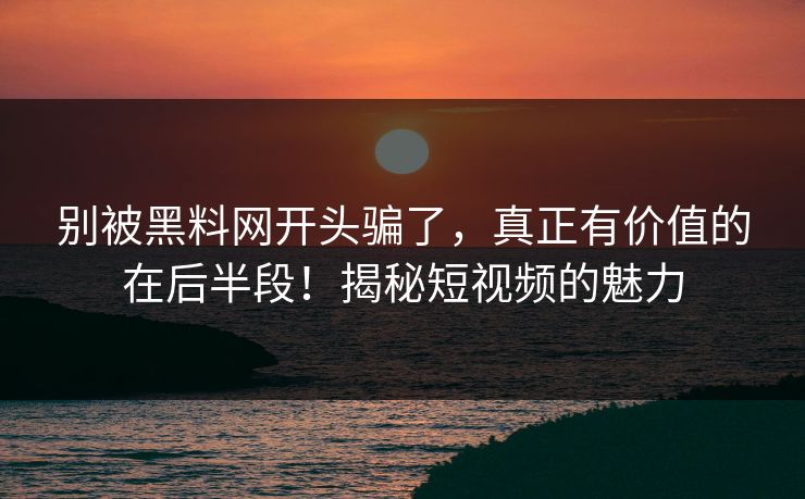别被黑料网开头骗了，真正有价值的在后半段！揭秘短视频的魅力-第1张图片-p站短视频 - p站助手精选网