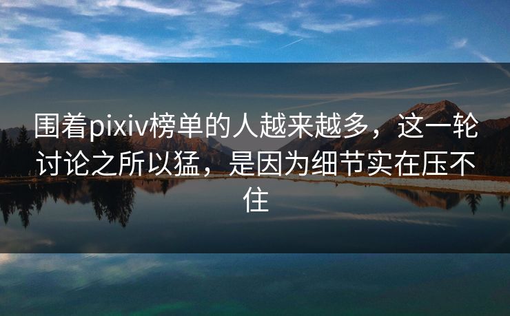 围着pixiv榜单的人越来越多,这一轮讨论之所以猛,是因为细节实在压不住-第1张图片-p站短视频 - p站助手精选网 围着pixiv榜单的人越来越多,这一轮讨论之所以猛,是因为细节实在压不住-第1张图片-p站短视频 - p站助手精选网