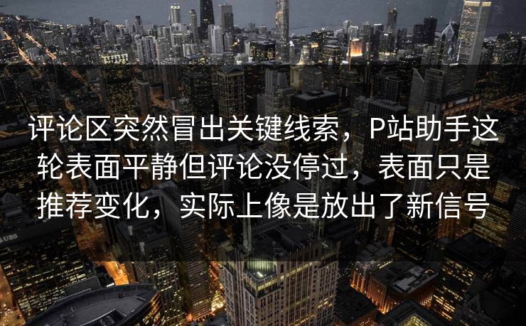 评论区突然冒出关键线索，P站助手这轮表面平静但评论没停过，表面只是推荐变化，实际上像是放出了新信号-第1张图片-p站短视频 - p站助手精选网