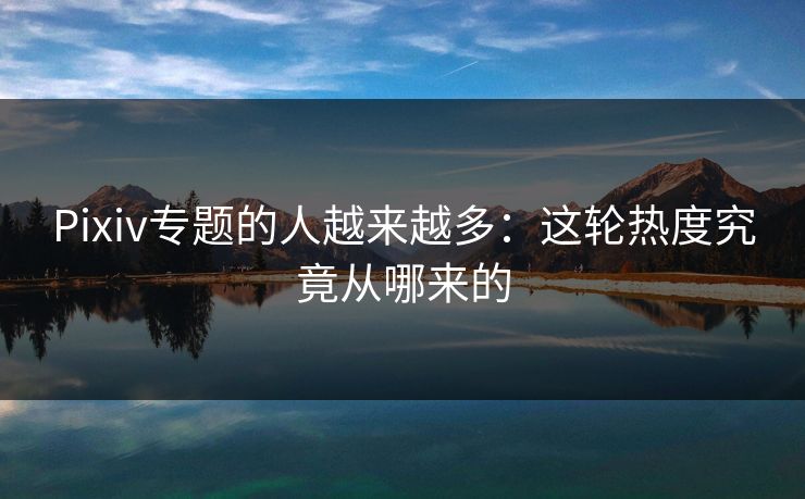 Pixiv专题的人越来越多：这轮热度究竟从哪来的-第1张图片-p站短视频 - p站助手精选网