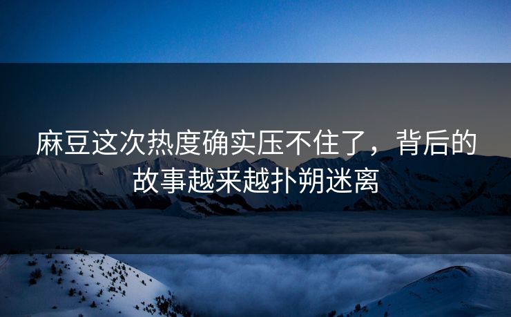麻豆这次热度确实压不住了，背后的故事越来越扑朔迷离-第1张图片-p站短视频 - p站助手精选网