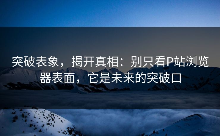 突破表象，揭开真相：别只看P站浏览器表面，它是未来的突破口-第1张图片-p站短视频 - p站助手精选网