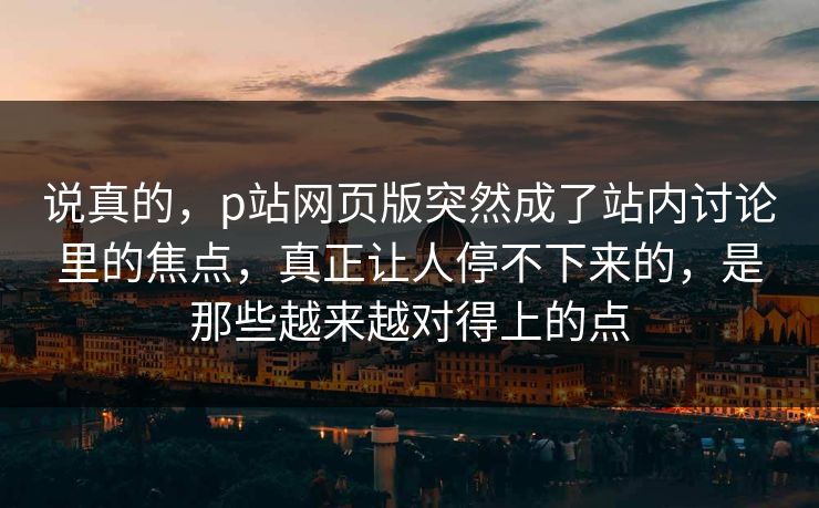 说真的，p站网页版突然成了站内讨论里的焦点，真正让人停不下来的，是那些越来越对得上的点-第1张图片-p站短视频 - p站助手精选网