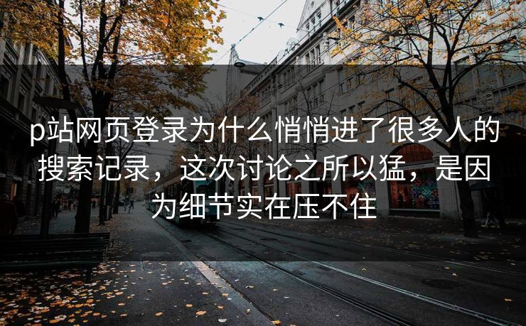 p站网页登录为什么悄悄进了很多人的搜索记录，这次讨论之所以猛，是因为细节实在压不住-第1张图片-p站短视频 - p站助手精选网