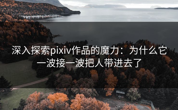 深入探索pixiv作品的魔力：为什么它一波接一波把人带进去了-第1张图片-p站短视频 - p站助手精选网