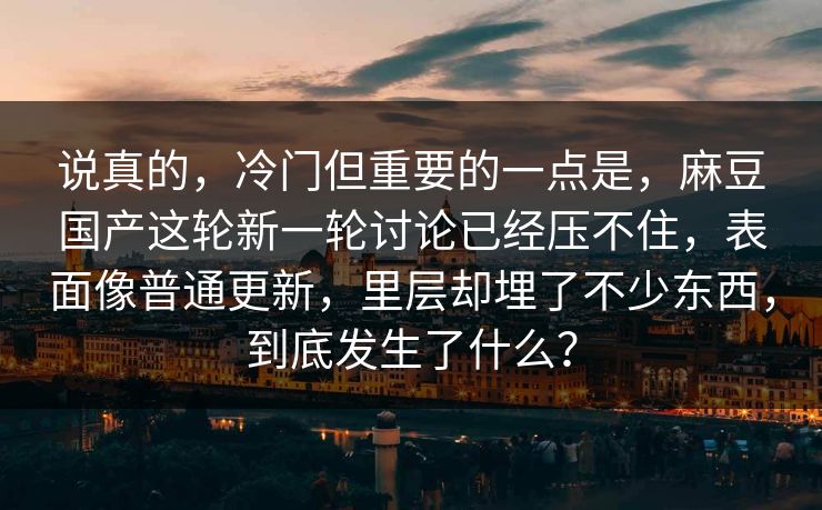 说真的，冷门但重要的一点是，麻豆国产这轮新一轮讨论已经压不住，表面像普通更新，里层却埋了不少东西，到底发生了什么？-第1张图片-p站短视频 - p站助手精选网
