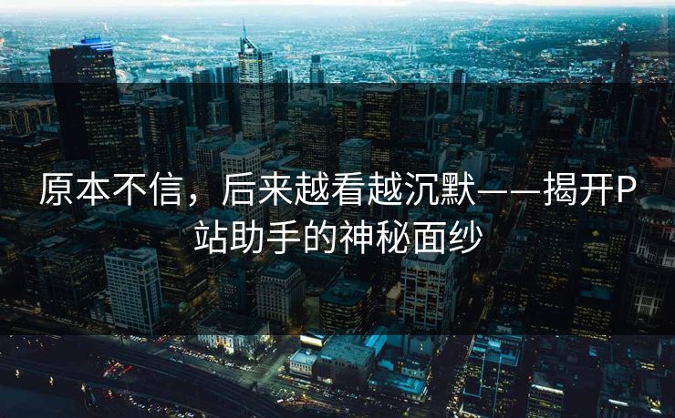 原本不信，后来越看越沉默——揭开P站助手的神秘面纱-第1张图片-p站短视频 - p站助手精选网