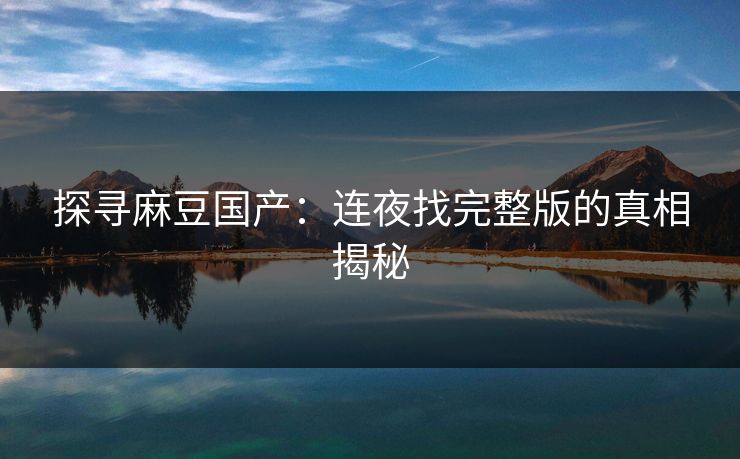 探寻麻豆国产：连夜找完整版的真相揭秘-第1张图片-p站短视频 - p站助手精选网