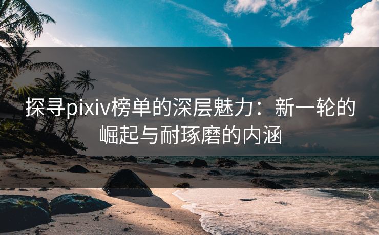 探寻pixiv榜单的深层魅力：新一轮的崛起与耐琢磨的内涵-第1张图片-p站短视频 - p站助手精选网