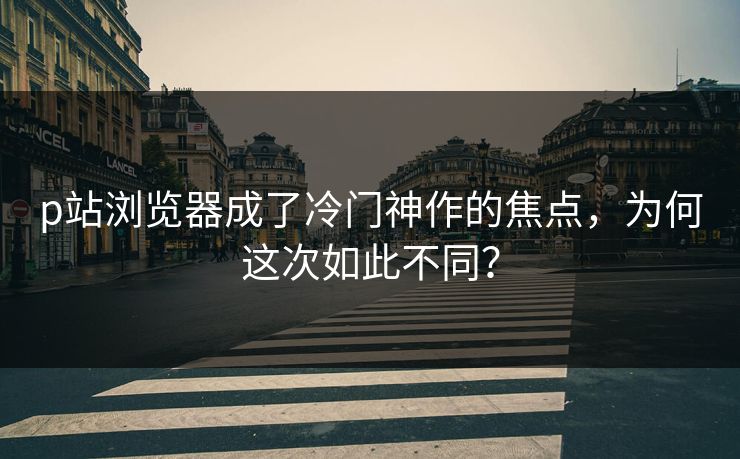 p站浏览器成了冷门神作的焦点，为何这次如此不同？-第1张图片-p站短视频 - p站助手精选网