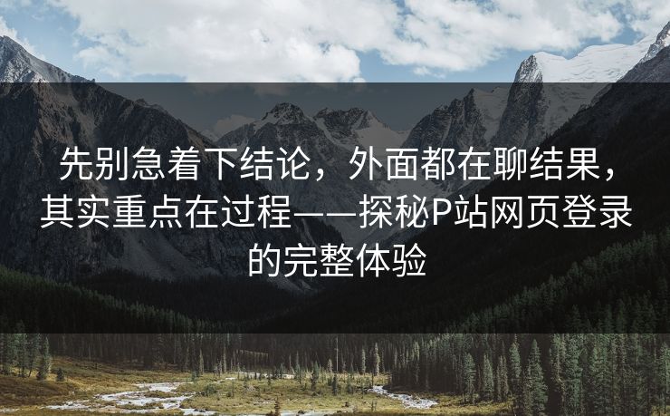 先别急着下结论，外面都在聊结果，其实重点在过程——探秘P站网页登录的完整体验-第1张图片-p站短视频 - p站助手精选网