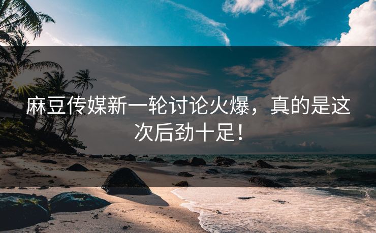 麻豆传媒新一轮讨论火爆，真的是这次后劲十足！-第1张图片-p站短视频 - p站助手精选网
