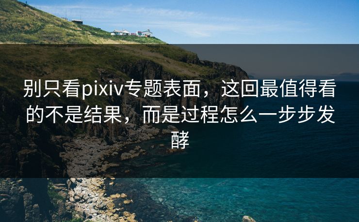 别只看pixiv专题表面，这回最值得看的不是结果，而是过程怎么一步步发酵-第1张图片-p站短视频 - p站助手精选网