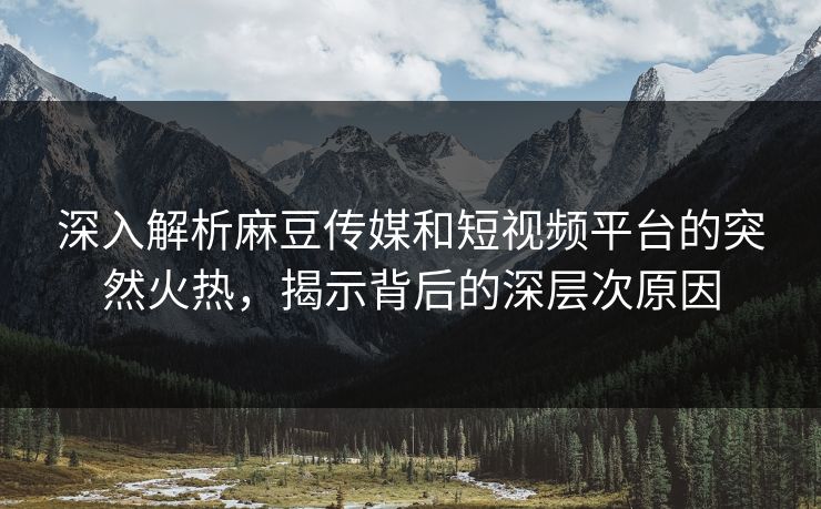 深入解析麻豆传媒和短视频平台的突然火热，揭示背后的深层次原因-第1张图片-p站短视频 - p站助手精选网