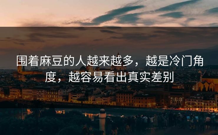 围着麻豆的人越来越多，越是冷门角度，越容易看出真实差别-第1张图片-p站短视频 - p站助手精选网