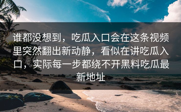 谁都没想到，吃瓜入口会在这条视频里突然翻出新动静，看似在讲吃瓜入口，实际每一步都绕不开黑料吃瓜最新地址-第1张图片-p站短视频 - p站助手精选网