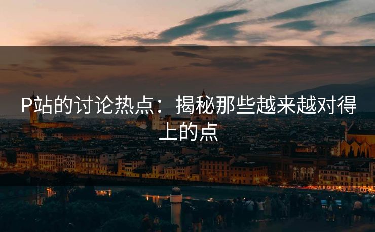 P站的讨论热点：揭秘那些越来越对得上的点-第1张图片-p站短视频 - p站助手精选网