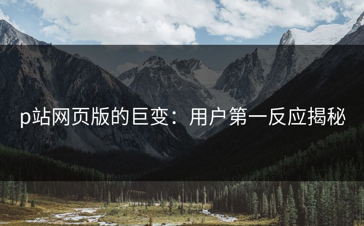 p站网页版的巨变：用户第一反应揭秘-第1张图片-p站短视频 - p站助手精选网