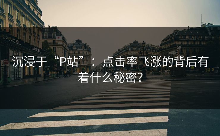 沉浸于“P站”：点击率飞涨的背后有着什么秘密？-第1张图片-p站短视频 - p站助手精选网