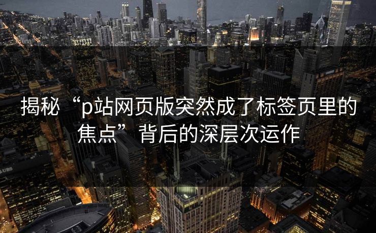 揭秘“p站网页版突然成了标签页里的焦点”背后的深层次运作-第1张图片-p站短视频 - p站助手精选网