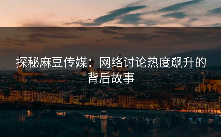 探秘麻豆传媒：网络讨论热度飙升的背后故事-第1张图片-p站短视频 - p站助手精选网