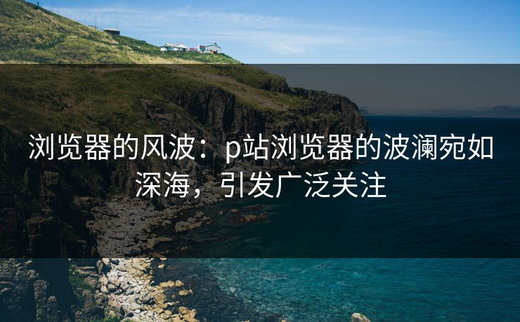 浏览器的风波：p站浏览器的波澜宛如深海，引发广泛关注-第1张图片-p站短视频 - p站助手精选网